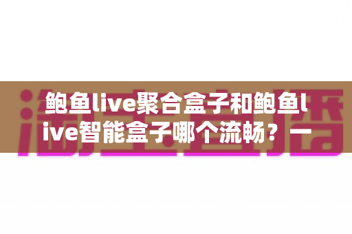 鲍鱼live聚合盒子和鲍鱼live智能盒子哪个流畅?一文看懂两款设备的真实差距,选购不再纠结 鲍鱼live聚合盒子和鲍鱼live智能盒子哪个流畅?一文看懂两款设备的真实差距,选购不再纠结