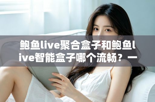 鲍鱼live聚合盒子和鲍鱼live智能盒子哪个流畅？一文看懂两款设备的真实差距，选购不再纠结
