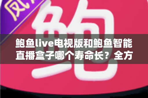 鲍鱼live电视版和鲍鱼智能直播盒子哪个寿命长？全方位寿命对比分析与延长使用年限实用指南