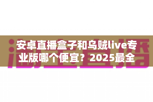 安卓直播盒子和乌贼live专业版哪个便宜？2025最全价格对比与省钱选购指南