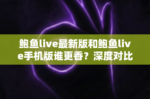 鲍鱼live最新版和鲍鱼live手机版谁更香？深度对比全解析助你选对版本