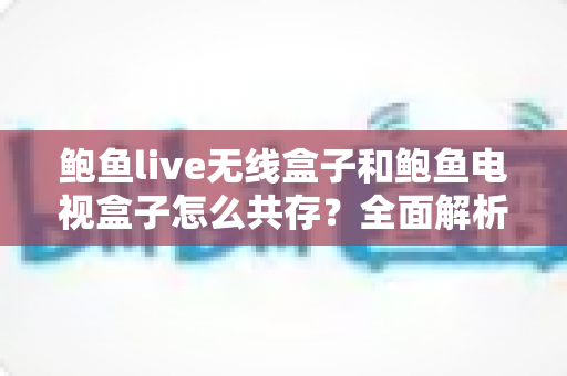 鲍鱼live无线盒子和鲍鱼电视盒子怎么共存?全面解析双设备协同使用方案与实用技巧 鲍鱼live无线盒子和鲍鱼电视盒子怎么共存?全面解析双设备协同使用方案与实用技巧