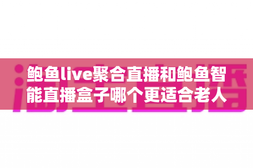 鲍鱼live聚合直播和鲍鱼智能直播盒子哪个更适合老人用?子女选购必读的全面对比指南 鲍鱼live聚合直播和鲍鱼智能直播盒子哪个更适合老人用?子女选购必读的全面对比指南