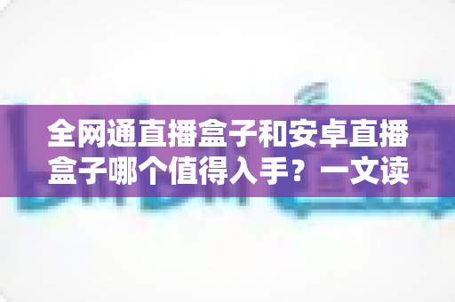 全网通直播盒子和安卓直播盒子哪个值得入手？一文读懂两大类型电视盒子的选购门道与避坑指南