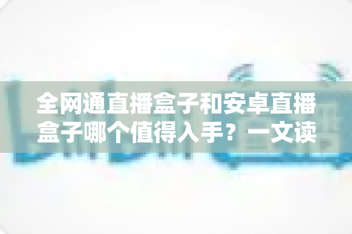 全网通直播盒子和安卓直播盒子哪个值得入手？一文读懂两大类型电视盒子的选购门道与避坑指南