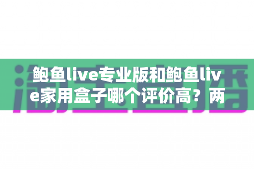 鲍鱼live专业版和鲍鱼live家用盒子哪个评价高?两款产品口碑深度对比与选购全指南 鲍鱼live专业版和鲍鱼live家用盒子哪个评价高?两款产品口碑深度对比与选购全指南