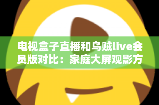 电视盒子直播和乌贼live会员版对比：家庭大屏观影方案全维度评测与选购指南
