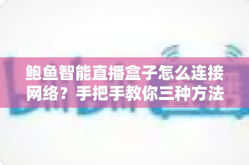 鲍鱼智能直播盒子怎么连接网络？手把手教你三种方法与故障排查全攻略