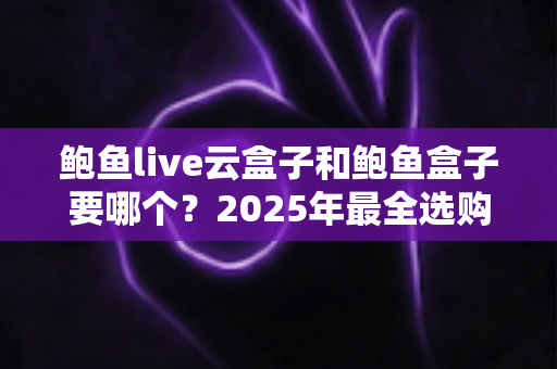 鲍鱼live云盒子和鲍鱼盒子要哪个？2025年最全选购对比指南，看完不再纠结