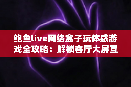 鲍鱼live网络盒子玩体感游戏全攻略:解锁客厅大屏互动娱乐新玩法,让全家人动起来! 鲍鱼live网络盒子玩体感游戏全攻略:解锁客厅大屏互动娱乐新玩法,让全家人动起来!