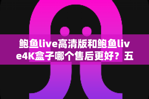 鲍鱼live高清版和鲍鱼live4K盒子哪个售后更好？五大维度深度对比与选购指南