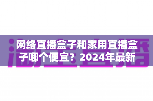 网络直播盒子和家用直播盒子哪个便宜？2024年最新价格对比与省钱选购指南