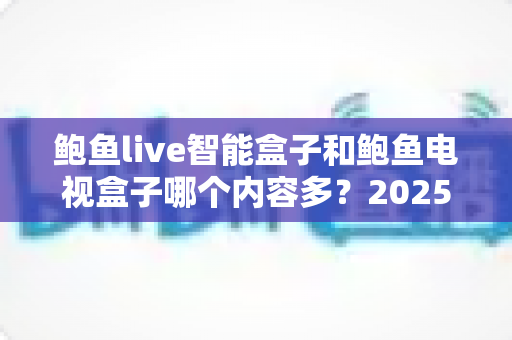 鲍鱼live智能盒子和鲍鱼电视盒子哪个内容多？2025年最全内容资源对比与选购指南