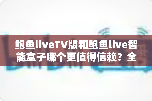 鲍鱼liveTV版和鲍鱼live智能盒子哪个更值得信赖？全方位深度对比与选购指南