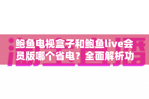鲍鱼电视盒子和鲍鱼live会员版哪个省电?全面解析功耗差异与实用省电指南 鲍鱼电视盒子和鲍鱼live会员版哪个省电?全面解析功耗差异与实用省电指南