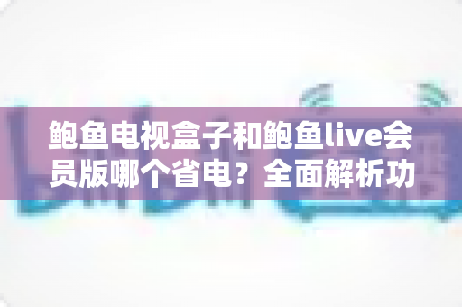 鲍鱼电视盒子和鲍鱼live会员版哪个省电?全面解析功耗差异与实用省电指南 鲍鱼电视盒子和鲍鱼live会员版哪个省电?全面解析功耗差异与实用省电指南