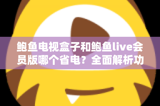 鲍鱼电视盒子和鲍鱼live会员版哪个省电?全面解析功耗差异与实用省电指南 鲍鱼电视盒子和鲍鱼live会员版哪个省电?全面解析功耗差异与实用省电指南