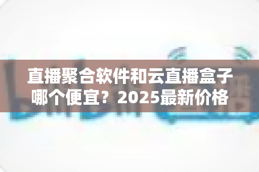 直播聚合软件和云直播盒子哪个便宜？2025最新价格对比与省钱选购全攻略