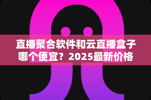 直播聚合软件和云直播盒子哪个便宜？2025最新价格对比与省钱选购全攻略