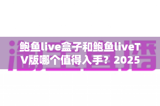 鲍鱼live盒子和鲍鱼liveTV版哪个值得入手？2025年最新选购对比全指南