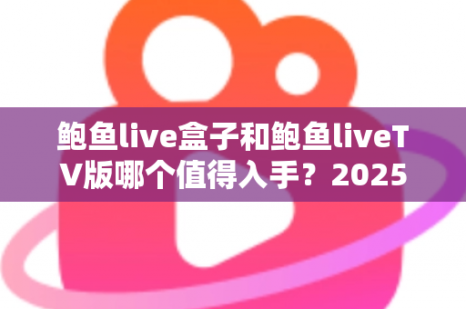 鲍鱼live盒子和鲍鱼liveTV版哪个值得入手？2025年最新选购对比全指南