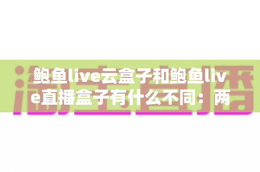 鲍鱼live云盒子和鲍鱼live直播盒子有什么不同:两款盒子的核心区别全面解析与选购指南 鲍鱼live云盒子和鲍鱼live直播盒子有什么不同:两款盒子的核心区别全面解析与选购指南