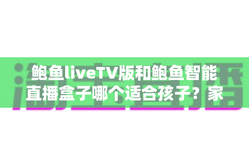 鲍鱼liveTV版和鲍鱼智能直播盒子哪个适合孩子?家长必备的选购与使用全攻略 鲍鱼liveTV版和鲍鱼智能直播盒子哪个适合孩子?家长必备的选购与使用全攻略