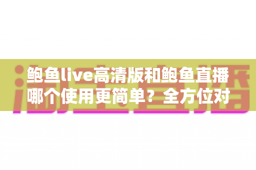 鲍鱼live高清版和鲍鱼直播哪个使用更简单？全方位对比评测帮你选对版本