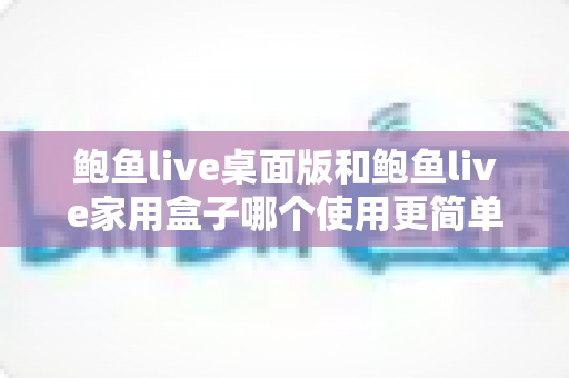 鲍鱼live桌面版和鲍鱼live家用盒子哪个使用更简单？全方位对比解析，帮你轻松选出最适合的观影方案