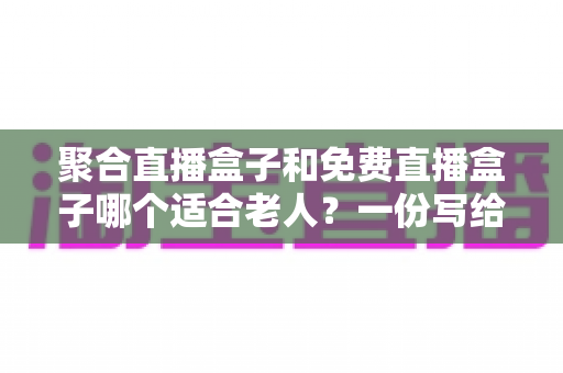 聚合直播盒子和免费直播盒子哪个适合老人?一份写给子女的选购指南 聚合直播盒子和免费直播盒子哪个适合老人?一份写给子女的选购指南