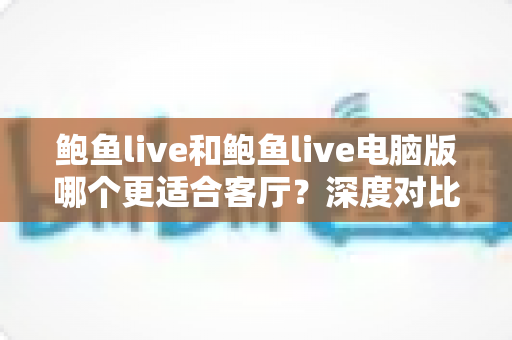 鲍鱼live和鲍鱼live电脑版哪个更适合客厅?深度对比分析助你打造理想家庭观影中心 鲍鱼live和鲍鱼live电脑版哪个更适合客厅?深度对比分析助你打造理想家庭观影中心