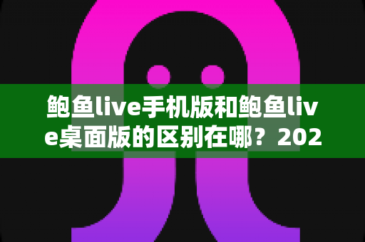 鲍鱼live手机版和鲍鱼live桌面版的区别在哪?2025最新全面对比解析,帮你选对最佳观看方式 鲍鱼live手机版和鲍鱼live桌面版的区别在哪?2025最新全面对比解析,帮你选对最佳观看方式