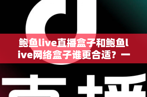 鲍鱼live直播盒子和鲍鱼live网络盒子谁更合适？一篇讲透区别、优缺点与选购建议的实用指南