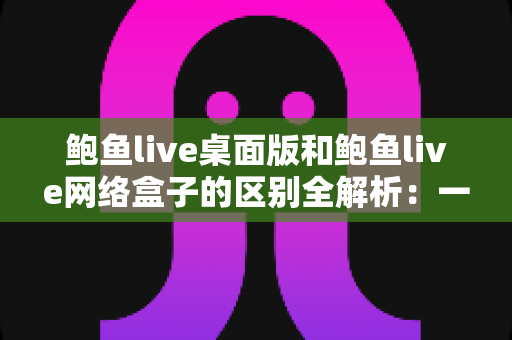 鲍鱼live桌面版和鲍鱼live网络盒子的区别全解析：一文读懂两大版本，选对设备畅享流畅直播体验