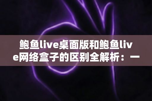鲍鱼live桌面版和鲍鱼live网络盒子的区别全解析：一文读懂两大版本，选对设备畅享流畅直播体验