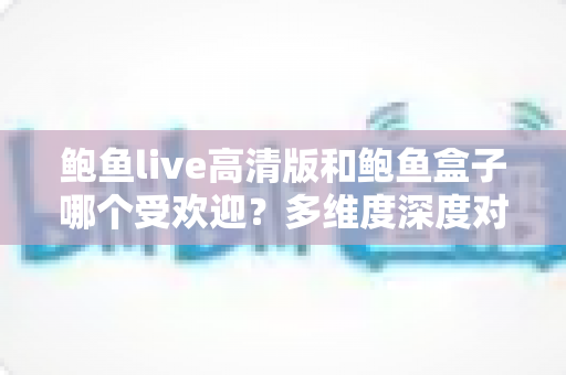 鲍鱼live高清版和鲍鱼盒子哪个受欢迎？多维度深度对比与选择指南