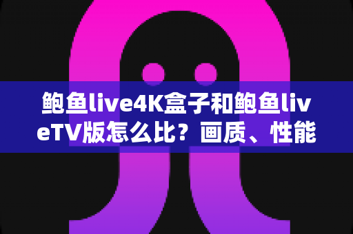 鲍鱼live4K盒子和鲍鱼liveTV版怎么比？画质、性能、价格一次看懂，选对不选贵