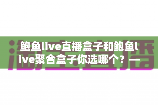 鲍鱼live直播盒子和鲍鱼live聚合盒子你选哪个？——一篇看懂差异、少走弯路的选购深度指南