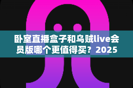卧室直播盒子和乌贼live会员版哪个更值得买？2025年超全选购对比指南