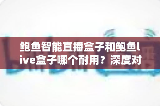 鲍鱼智能直播盒子和鲍鱼live盒子哪个耐用？深度对比帮你选到更耐用的直播设备