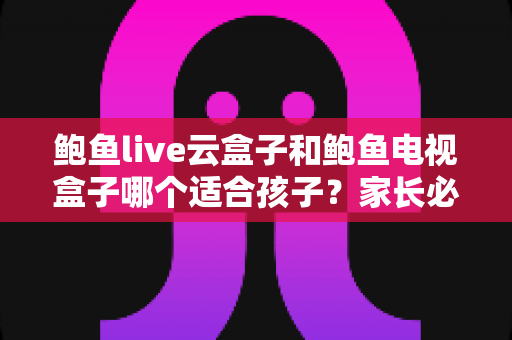鲍鱼live云盒子和鲍鱼电视盒子哪个适合孩子？家长必看的深度选购指南