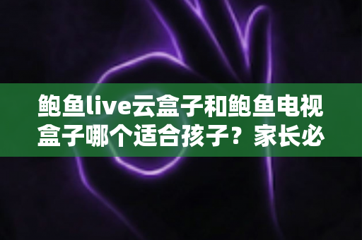 鲍鱼live云盒子和鲍鱼电视盒子哪个适合孩子？家长必看的深度选购指南