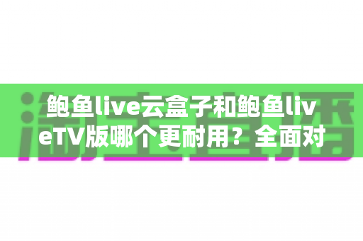 鲍鱼live云盒子和鲍鱼liveTV版哪个更耐用?全面对比解析帮你做出明智选择 鲍鱼live云盒子和鲍鱼liveTV版哪个更耐用?全面对比解析帮你做出明智选择