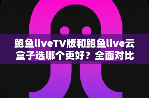 鲍鱼liveTV版和鲍鱼live云盒子选哪个更好？全面对比分析与选购指南