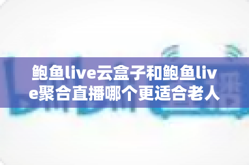 鲍鱼live云盒子和鲍鱼live聚合直播哪个更适合老人用?写给子女的长辈观影选购全指南 鲍鱼live云盒子和鲍鱼live聚合直播哪个更适合老人用?写给子女的长辈观影选购全指南