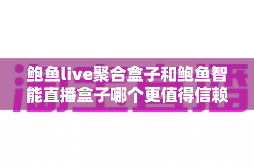 鲍鱼live聚合盒子和鲍鱼智能直播盒子哪个更值得信赖？深度对比与避坑选购指南