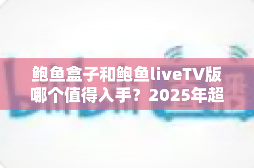 鲍鱼盒子和鲍鱼liveTV版哪个值得入手?2025年超详细对比评测与选购指南 鲍鱼盒子和鲍鱼liveTV版哪个值得入手?2025年超详细对比评测与选购指南