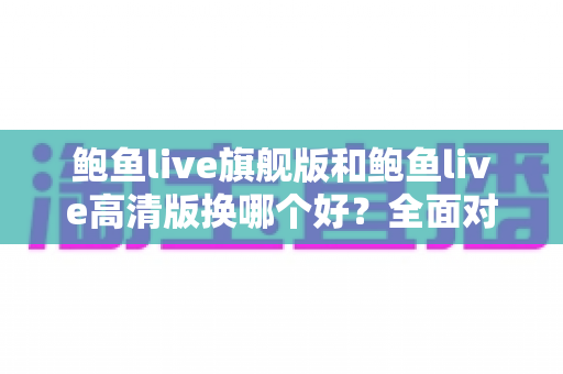 鲍鱼live旗舰版和鲍鱼live高清版换哪个好?全面对比分析与实用选择指南 鲍鱼live旗舰版和鲍鱼live高清版换哪个好?全面对比分析与实用选择指南