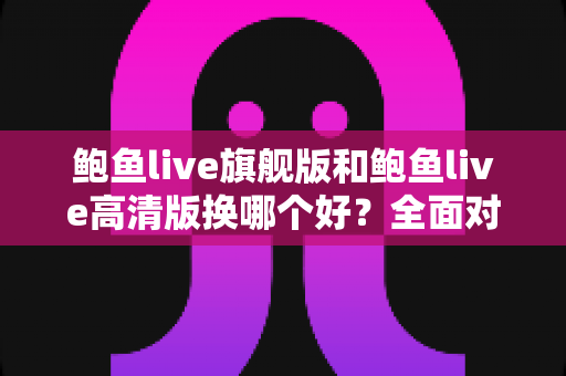 鲍鱼live旗舰版和鲍鱼live高清版换哪个好?全面对比分析与实用选择指南 鲍鱼live旗舰版和鲍鱼live高清版换哪个好?全面对比分析与实用选择指南
