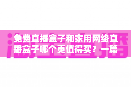 免费直播盒子和家用网络直播盒子哪个更值得买？一篇讲透差异、风险与选购策略的实用指南